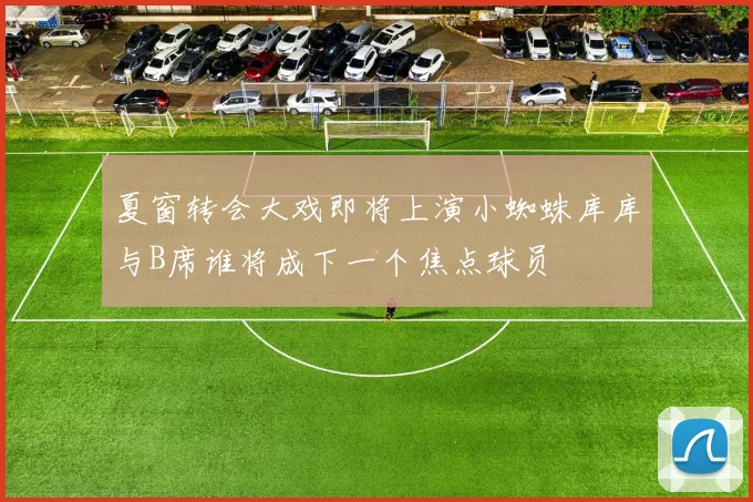 夏窗转会大戏即将上演小蜘蛛库库与B席谁将成下一个焦点球员