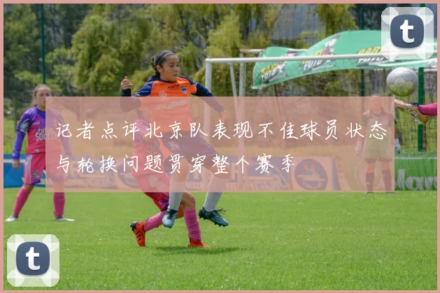 记者点评北京队表现不佳球员状态与轮换问题贯穿整个赛季