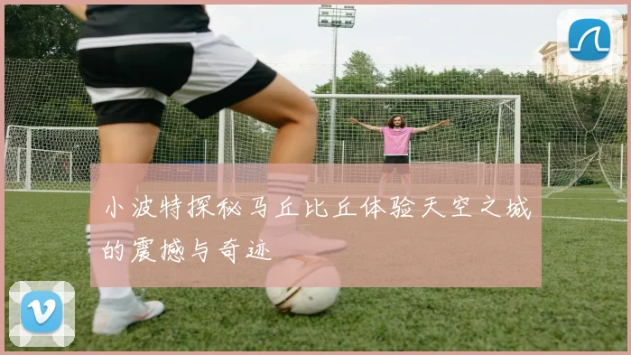 小波特探秘马丘比丘体验天空之城的震撼与奇迹