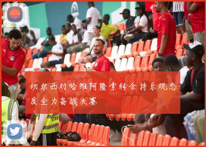 切尔西对哈维阿隆索转会持乐观态度全力备战决赛