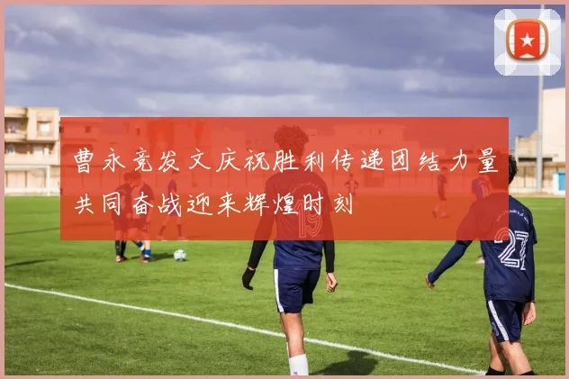 曹永竞发文庆祝胜利传递团结力量共同奋战迎来辉煌时刻