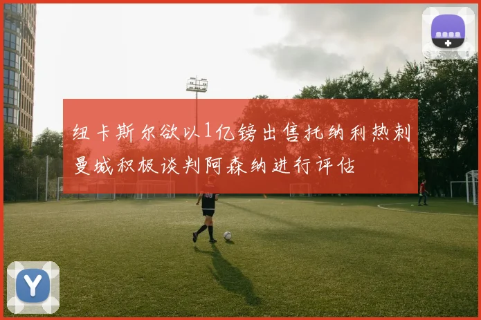 纽卡斯尔欲以1亿镑出售托纳利热刺曼城积极谈判阿森纳进行评估