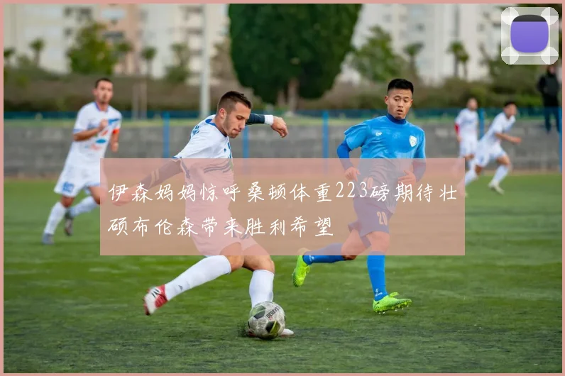 伊森妈妈惊呼桑顿体重223磅期待壮硕布伦森带来胜利希望